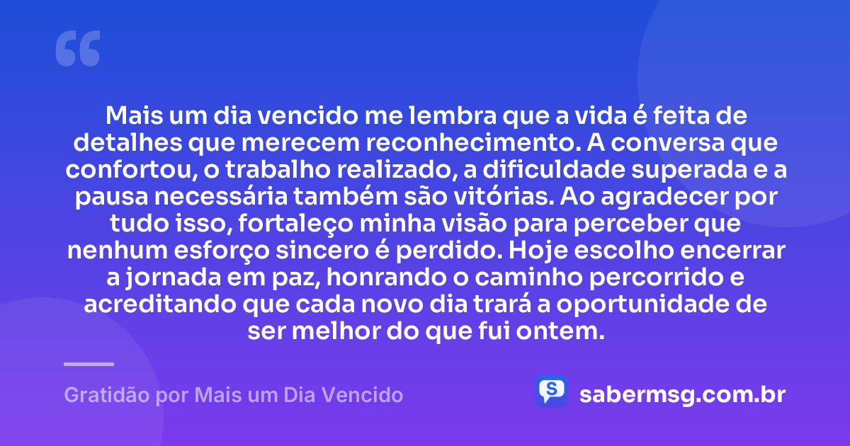 Mais um dia vencido me lembra que a vida é feita de detalhes que merecem reconhecimento. A conversa que confortou, o trabalho realizado, a dificuldade superada e a pausa necessária também são vitórias. Ao agradecer por tudo isso, fortaleço minha visão para perceber que nenhum esforço sincero é perdido. Hoje escolho encerrar a jornada em paz, honrando o caminho percorrido e acreditando que cada novo dia trará a oportunidade de ser melhor do que fui ontem. — Gratidão por Mais um Dia Vencido