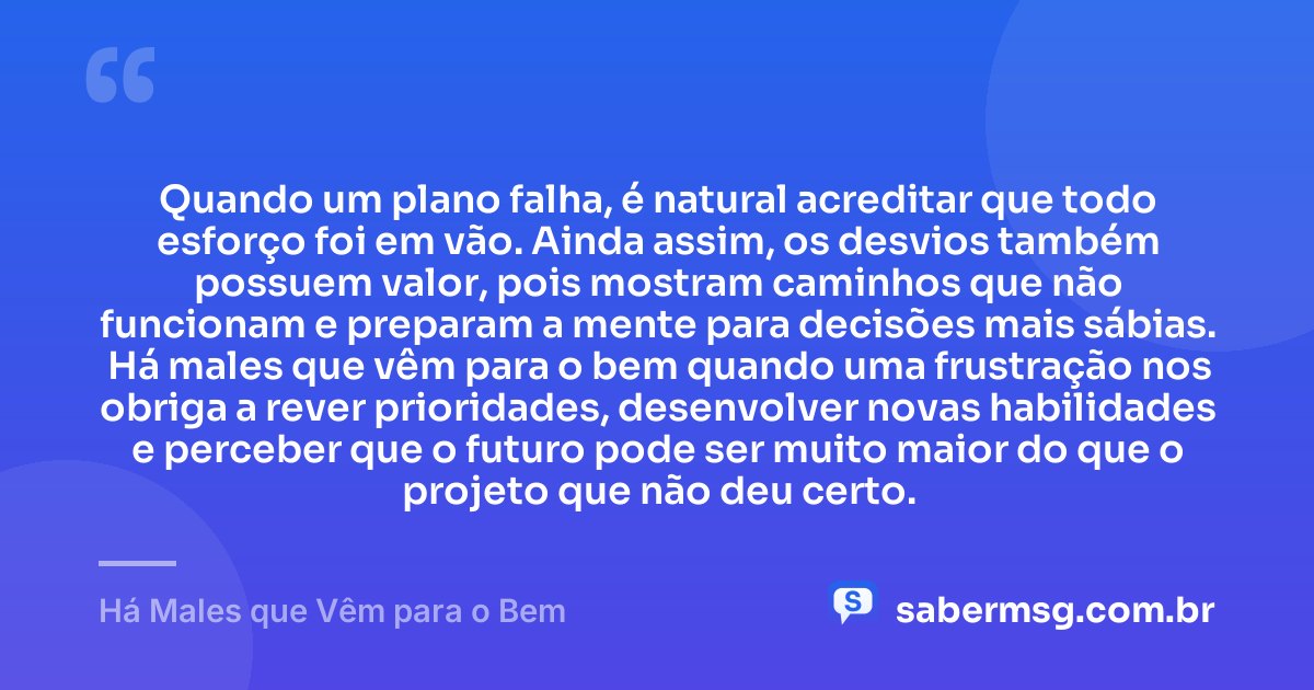Quando um plano falha, é natural acreditar que todo esforço foi em vão. Ainda assim, os desvios também possuem valor, pois mostram caminhos que não funcionam e preparam a mente para decisões mais sábias. Há males que vêm para o bem quando uma frustração nos obriga a rever prioridades, desenvolver novas habilidades e perceber que o futuro pode ser muito maior do que o projeto que não deu certo. — Há Males que Vêm para o Bem