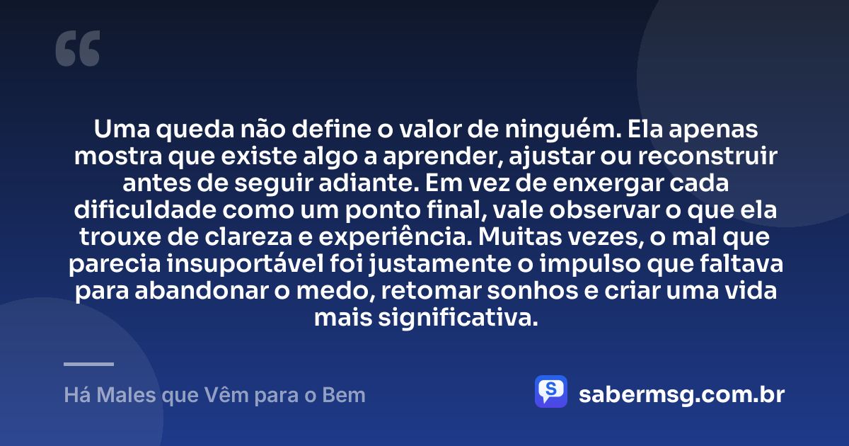 Uma queda não define o valor de ninguém. Ela apenas mostra que existe algo a aprender, ajustar ou reconstruir antes de seguir adiante. Em vez de enxergar cada dificuldade como um ponto final, vale observar o que ela trouxe de clareza e experiência. Muitas vezes, o mal que parecia insuportável foi justamente o impulso que faltava para abandonar o medo, retomar sonhos e criar uma vida mais significativa. — Há Males que Vêm para o Bem
