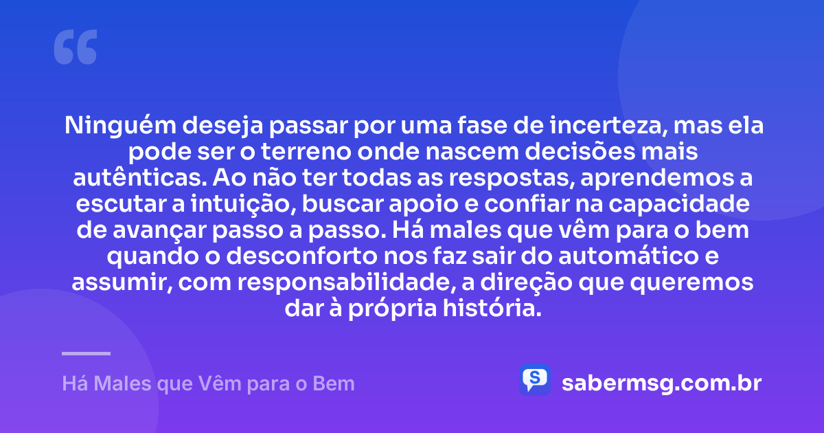 Ninguém deseja passar por uma fase de incerteza, mas ela pode ser o terreno onde nascem decisões mais autênticas. Ao não ter todas as respostas, aprendemos a escutar a intuição, buscar apoio e confiar na capacidade de avançar passo a passo. Há males que vêm para o bem quando o desconforto nos faz sair do automático e assumir, com responsabilidade, a direção que queremos dar à própria história. — Há Males que Vêm para o Bem