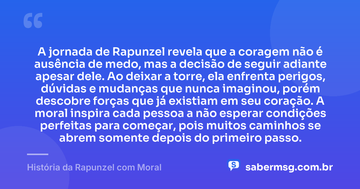 A jornada de Rapunzel revela que a coragem não é ausência de medo, mas a decisão de seguir adiante apesar dele. Ao deixar a torre, ela enfrenta perigos, dúvidas e mudanças que nunca imaginou, porém descobre forças que já existiam em seu coração. A moral inspira cada pessoa a não esperar condições perfeitas para começar, pois muitos caminhos se abrem somente depois do primeiro passo. — História da Rapunzel com Moral