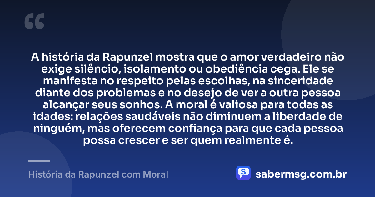 A história da Rapunzel mostra que o amor verdadeiro não exige silêncio, isolamento ou obediência cega. Ele se manifesta no respeito pelas escolhas, na sinceridade diante dos problemas e no desejo de ver a outra pessoa alcançar seus sonhos. A moral é valiosa para todas as idades: relações saudáveis não diminuem a liberdade de ninguém, mas oferecem confiança para que cada pessoa possa crescer e ser quem realmente é. — História da Rapunzel com Moral