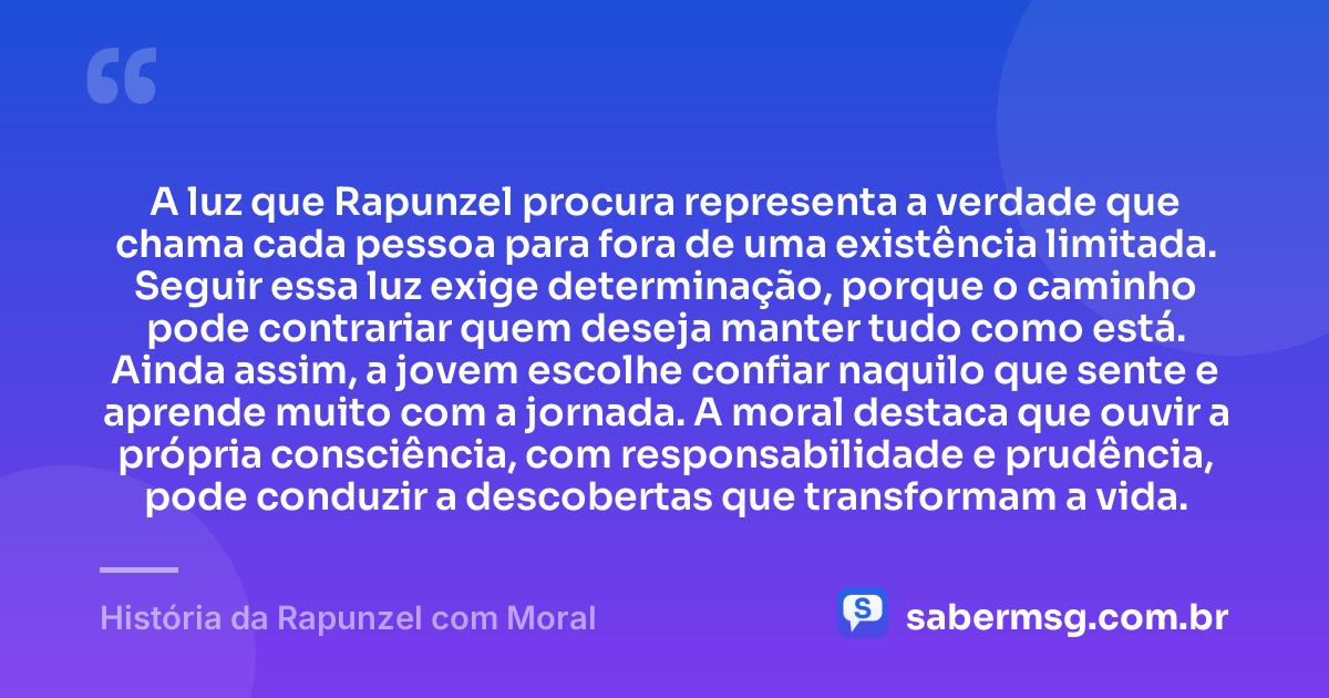 A luz que Rapunzel procura representa a verdade que chama cada pessoa para fora de uma existência limitada. Seguir essa luz exige determinação, porque o caminho pode contrariar quem deseja manter tudo como está. Ainda assim, a jovem escolhe confiar naquilo que sente e aprende muito com a jornada. A moral destaca que ouvir a própria consciência, com responsabilidade e prudência, pode conduzir a descobertas que transformam a vida. — História da Rapunzel com Moral