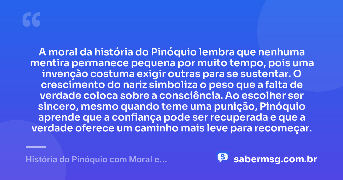 A moral da história do Pinóquio lembra que nenhuma mentira permanece pequena por muito tempo, pois uma invenção costuma exigir outras para se sustentar. O crescimento do nariz simboliza o peso que a falta de verdade coloca sobre a consciência. Ao escolher ser sincero, mesmo quando teme uma punição, Pinóquio aprende que a confiança pode ser recuperada e que a verdade oferece um caminho mais leve para recomeçar. — História do Pinóquio com Moral e Interpretação