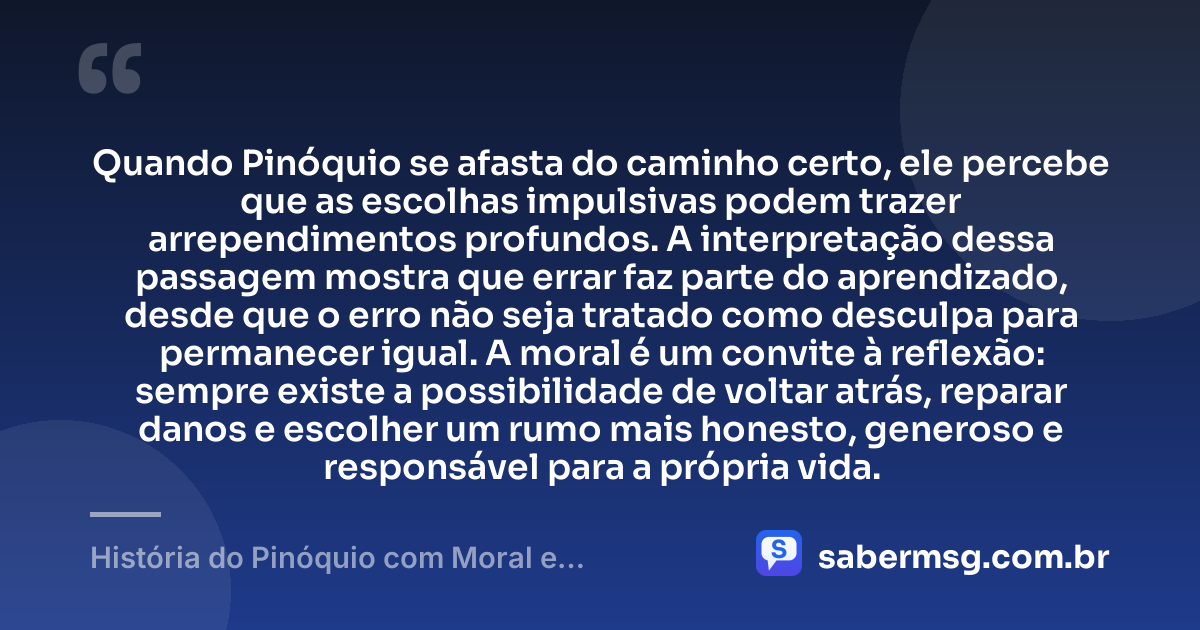 Quando Pinóquio se afasta do caminho certo, ele percebe que as escolhas impulsivas podem trazer arrependimentos profundos. A interpretação dessa passagem mostra que errar faz parte do aprendizado, desde que o erro não seja tratado como desculpa para permanecer igual. A moral é um convite à reflexão: sempre existe a possibilidade de voltar atrás, reparar danos e escolher um rumo mais honesto, generoso e responsável para a própria vida. — História do Pinóquio com Moral e Interpretação