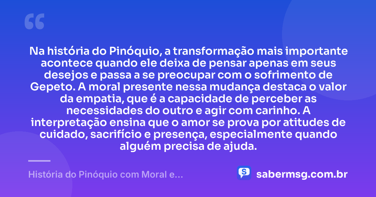 Na história do Pinóquio, a transformação mais importante acontece quando ele deixa de pensar apenas em seus desejos e passa a se preocupar com o sofrimento de Gepeto. A moral presente nessa mudança destaca o valor da empatia, que é a capacidade de perceber as necessidades do outro e agir com carinho. A interpretação ensina que o amor se prova por atitudes de cuidado, sacrifício e presença, especialmente quando alguém precisa de ajuda. — História do Pinóquio com Moral e Interpretação