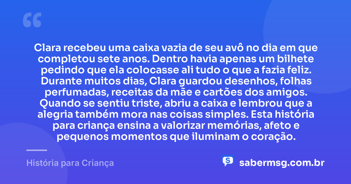 Clara recebeu uma caixa vazia de seu avô no dia em que completou sete anos. Dentro havia apenas um bilhete pedindo que ela colocasse ali tudo o que a fazia feliz. Durante muitos dias, Clara guardou desenhos, folhas perfumadas, receitas da mãe e cartões dos amigos. Quando se sentiu triste, abriu a caixa e lembrou que a alegria também mora nas coisas simples. Esta história para criança ensina a valorizar memórias, afeto e pequenos momentos que iluminam o coração. — História para Criança