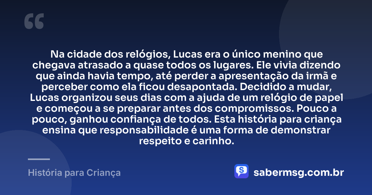 Na cidade dos relógios, Lucas era o único menino que chegava atrasado a quase todos os lugares. Ele vivia dizendo que ainda havia tempo, até perder a apresentação da irmã e perceber como ela ficou desapontada. Decidido a mudar, Lucas organizou seus dias com a ajuda de um relógio de papel e começou a se preparar antes dos compromissos. Pouco a pouco, ganhou confiança de todos. Esta história para criança ensina que responsabilidade é uma forma de demonstrar respeito e carinho. — História para Criança