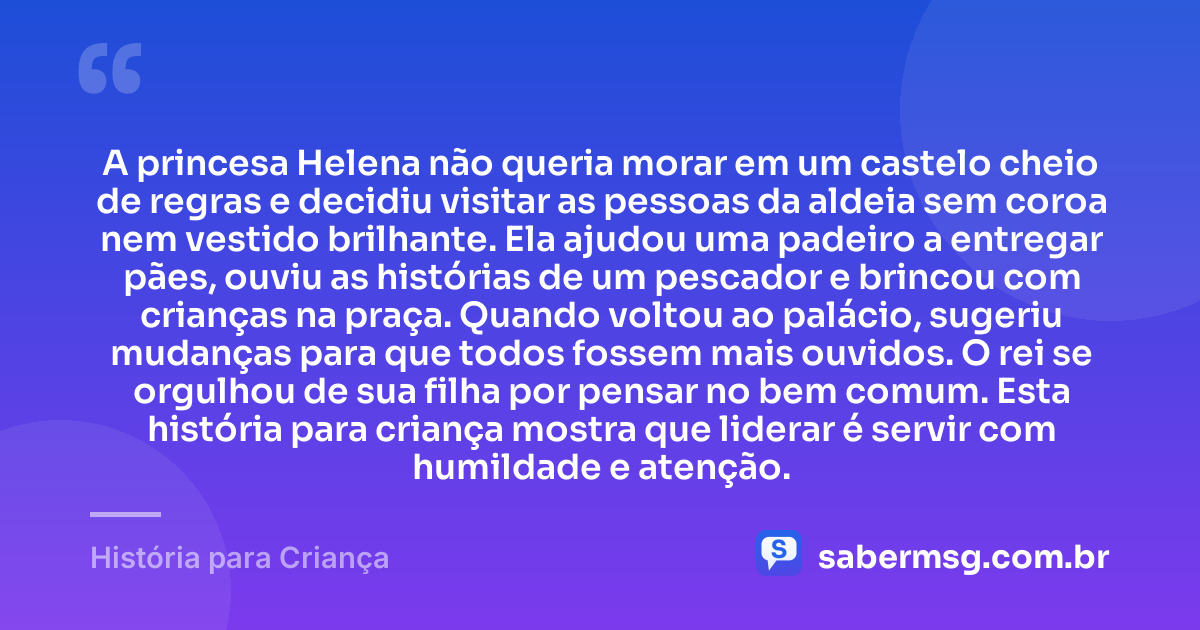 A princesa Helena não queria morar em um castelo cheio de regras e decidiu visitar as pessoas da aldeia sem coroa nem vestido brilhante. Ela ajudou uma padeiro a entregar pães, ouviu as histórias de um pescador e brincou com crianças na praça. Quando voltou ao palácio, sugeriu mudanças para que todos fossem mais ouvidos. O rei se orgulhou de sua filha por pensar no bem comum. Esta história para criança mostra que liderar é servir com humildade e atenção. — História para Criança