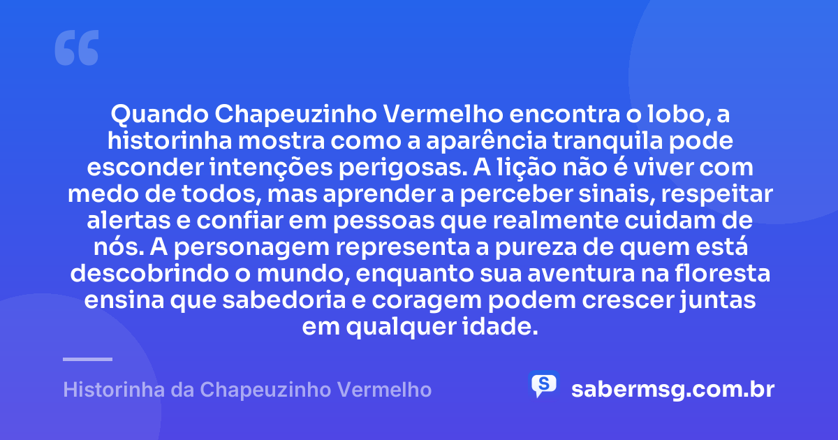 Quando Chapeuzinho Vermelho encontra o lobo, a historinha mostra como a aparência tranquila pode esconder intenções perigosas. A lição não é viver com medo de todos, mas aprender a perceber sinais, respeitar alertas e confiar em pessoas que realmente cuidam de nós. A personagem representa a pureza de quem está descobrindo o mundo, enquanto sua aventura na floresta ensina que sabedoria e coragem podem crescer juntas em qualquer idade. — Historinha da Chapeuzinho Vermelho