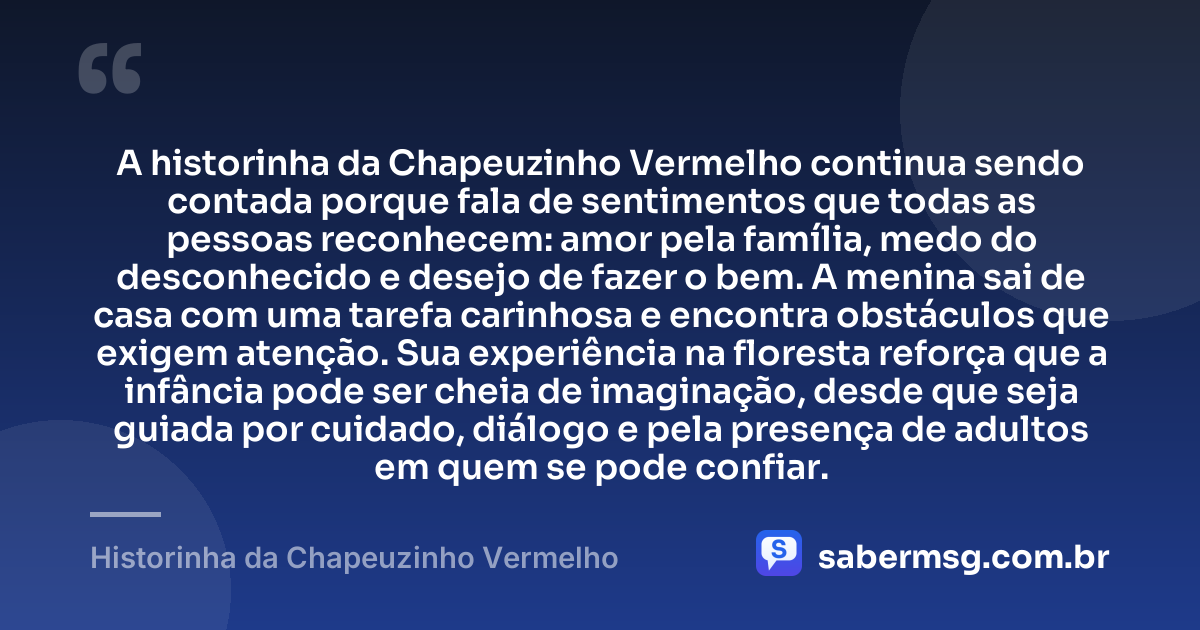 A historinha da Chapeuzinho Vermelho continua sendo contada porque fala de sentimentos que todas as pessoas reconhecem: amor pela família, medo do desconhecido e desejo de fazer o bem. A menina sai de casa com uma tarefa carinhosa e encontra obstáculos que exigem atenção. Sua experiência na floresta reforça que a infância pode ser cheia de imaginação, desde que seja guiada por cuidado, diálogo e pela presença de adultos em quem se pode confiar. — Historinha da Chapeuzinho Vermelho