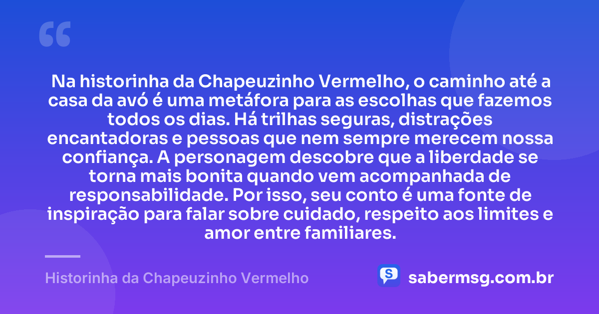 Na historinha da Chapeuzinho Vermelho, o caminho até a casa da avó é uma metáfora para as escolhas que fazemos todos os dias. Há trilhas seguras, distrações encantadoras e pessoas que nem sempre merecem nossa confiança. A personagem descobre que a liberdade se torna mais bonita quando vem acompanhada de responsabilidade. Por isso, seu conto é uma fonte de inspiração para falar sobre cuidado, respeito aos limites e amor entre familiares. — Historinha da Chapeuzinho Vermelho
