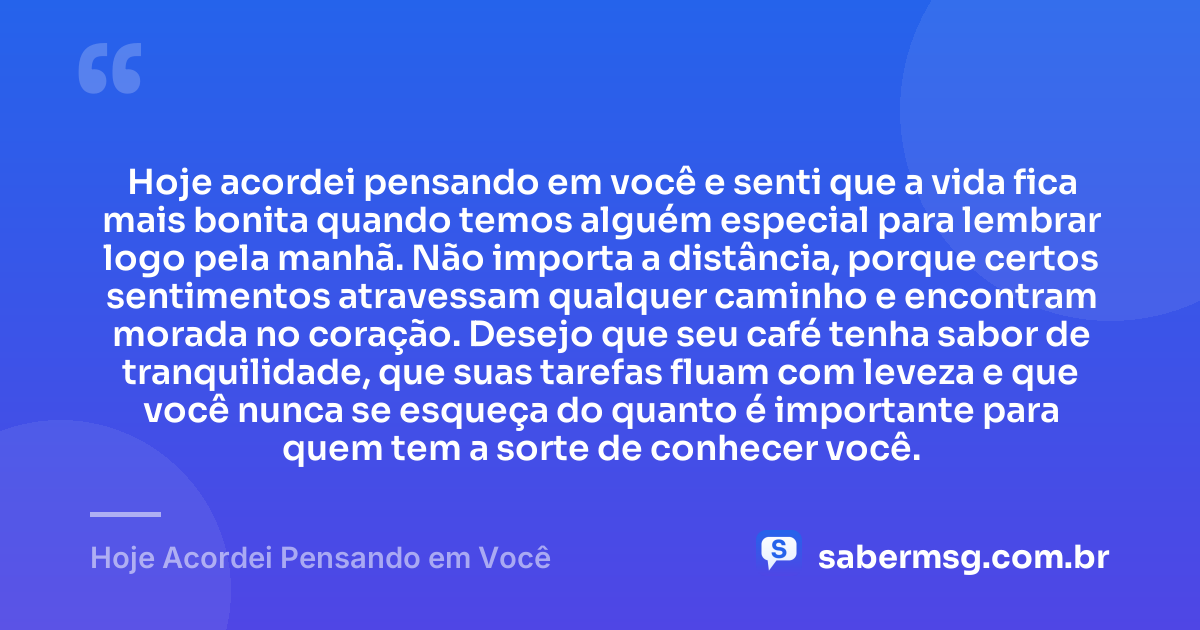 Hoje acordei pensando em você e senti que a vida fica mais bonita quando temos alguém especial para lembrar logo pela manhã. Não importa a distância, porque certos sentimentos atravessam qualquer caminho e encontram morada no coração. Desejo que seu café tenha sabor de tranquilidade, que suas tarefas fluam com leveza e que você nunca se esqueça do quanto é importante para quem tem a sorte de conhecer você. — Hoje Acordei Pensando em Você