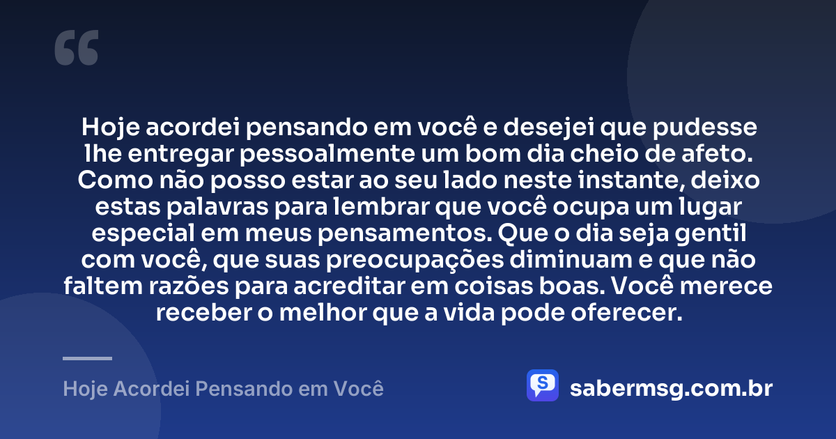 Hoje acordei pensando em você e desejei que pudesse lhe entregar pessoalmente um bom dia cheio de afeto. Como não posso estar ao seu lado neste instante, deixo estas palavras para lembrar que você ocupa um lugar especial em meus pensamentos. Que o dia seja gentil com você, que suas preocupações diminuam e que não faltem razões para acreditar em coisas boas. Você merece receber o melhor que a vida pode oferecer. — Hoje Acordei Pensando em Você