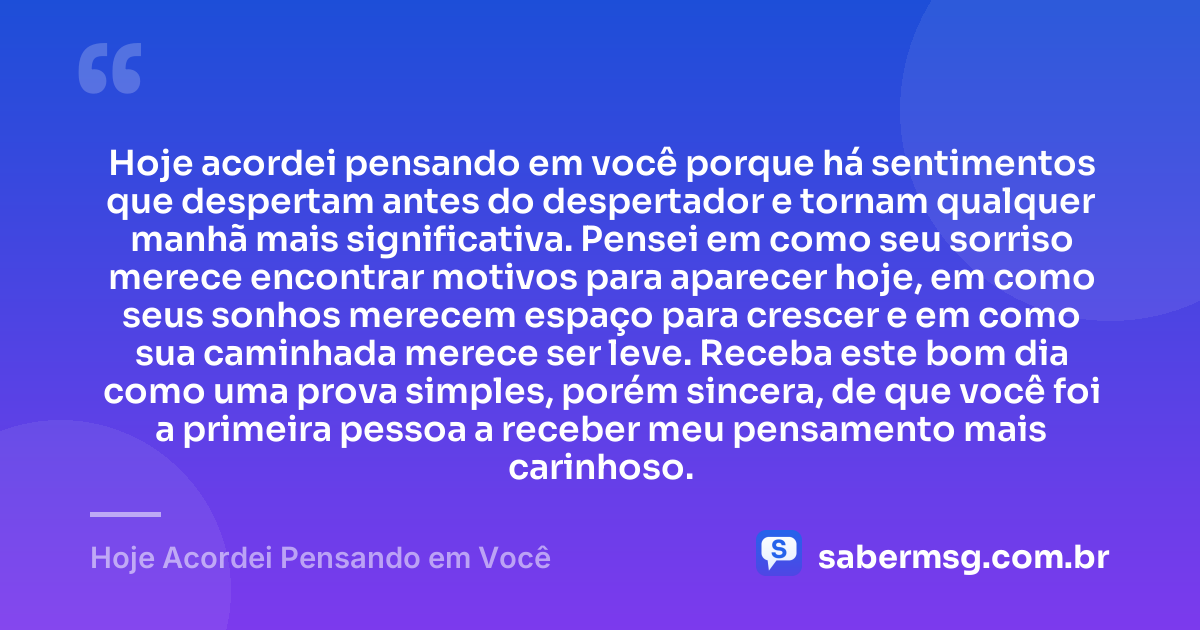 Hoje acordei pensando em você porque há sentimentos que despertam antes do despertador e tornam qualquer manhã mais significativa. Pensei em como seu sorriso merece encontrar motivos para aparecer hoje, em como seus sonhos merecem espaço para crescer e em como sua caminhada merece ser leve. Receba este bom dia como uma prova simples, porém sincera, de que você foi a primeira pessoa a receber meu pensamento mais carinhoso. — Hoje Acordei Pensando em Você