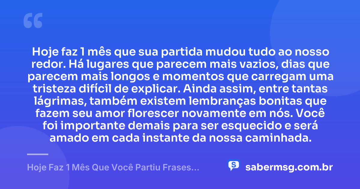 Hoje faz 1 mês que sua partida mudou tudo ao nosso redor. Há lugares que parecem mais vazios, dias que parecem mais longos e momentos que carregam uma tristeza difícil de explicar. Ainda assim, entre tantas lágrimas, também existem lembranças bonitas que fazem seu amor florescer novamente em nós. Você foi importante demais para ser esquecido e será amado em cada instante da nossa caminhada. — Hoje Faz 1 Mês Que Você Partiu Frases Curtas