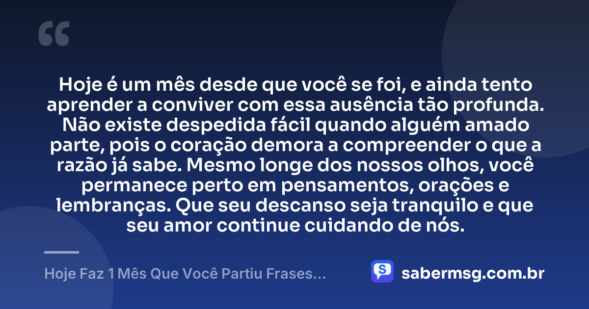 Hoje é um mês desde que você se foi, e ainda tento aprender a conviver com essa ausência tão profunda. Não existe despedida fácil quando alguém amado parte, pois o coração demora a compreender o que a razão já sabe. Mesmo longe dos nossos olhos, você permanece perto em pensamentos, orações e lembranças. Que seu descanso seja tranquilo e que seu amor continue cuidando de nós. — Hoje Faz 1 Mês Que Você Partiu Frases Curtas