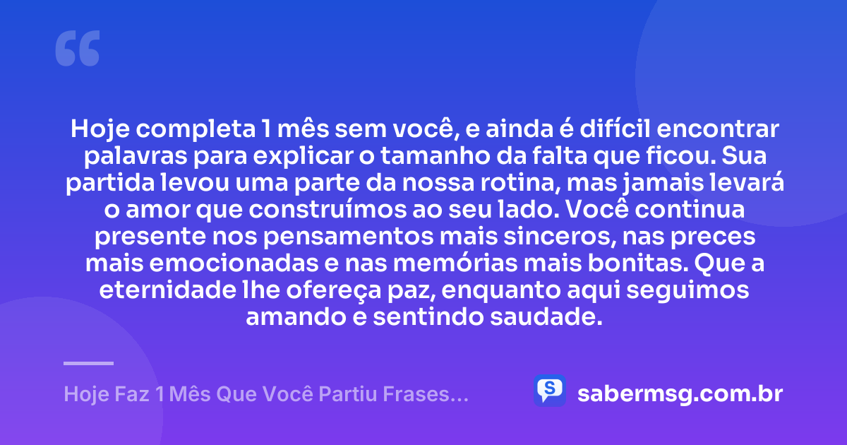 Hoje completa 1 mês sem você, e ainda é difícil encontrar palavras para explicar o tamanho da falta que ficou. Sua partida levou uma parte da nossa rotina, mas jamais levará o amor que construímos ao seu lado. Você continua presente nos pensamentos mais sinceros, nas preces mais emocionadas e nas memórias mais bonitas. Que a eternidade lhe ofereça paz, enquanto aqui seguimos amando e sentindo saudade. — Hoje Faz 1 Mês Que Você Partiu Frases Curtas