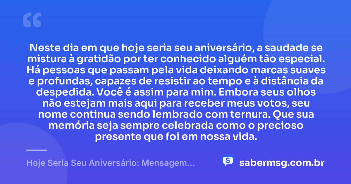 Neste dia em que hoje seria seu aniversário, a saudade se mistura à gratidão por ter conhecido alguém tão especial. Há pessoas que passam pela vida deixando marcas suaves e profundas, capazes de resistir ao tempo e à distância da despedida. Você é assim para mim. Embora seus olhos não estejam mais aqui para receber meus votos, seu nome continua sendo lembrado com ternura. Que sua memória seja sempre celebrada como o precioso presente que foi em nossa vida. — Hoje Seria Seu Aniversário: Mensagem para Quem Já Faleceu