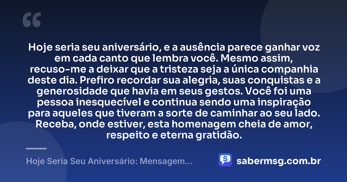Hoje seria seu aniversário, e a ausência parece ganhar voz em cada canto que lembra você. Mesmo assim, recuso-me a deixar que a tristeza seja a única companhia deste dia. Prefiro recordar sua alegria, suas conquistas e a generosidade que havia em seus gestos. Você foi uma pessoa inesquecível e continua sendo uma inspiração para aqueles que tiveram a sorte de caminhar ao seu lado. Receba, onde estiver, esta homenagem cheia de amor, respeito e eterna gratidão. — Hoje Seria Seu Aniversário: Mensagem para Quem Já Faleceu