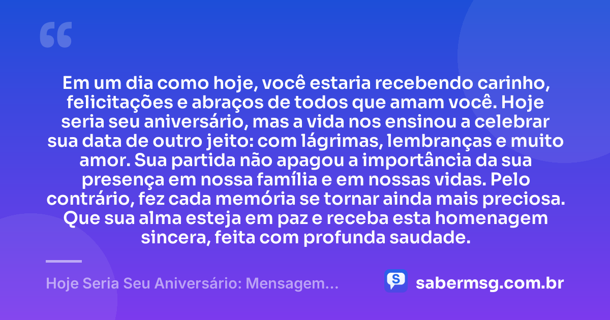 Em um dia como hoje, você estaria recebendo carinho, felicitações e abraços de todos que amam você. Hoje seria seu aniversário, mas a vida nos ensinou a celebrar sua data de outro jeito: com lágrimas, lembranças e muito amor. Sua partida não apagou a importância da sua presença em nossa família e em nossas vidas. Pelo contrário, fez cada memória se tornar ainda mais preciosa. Que sua alma esteja em paz e receba esta homenagem sincera, feita com profunda saudade. — Hoje Seria Seu Aniversário: Mensagem para Quem Já Faleceu