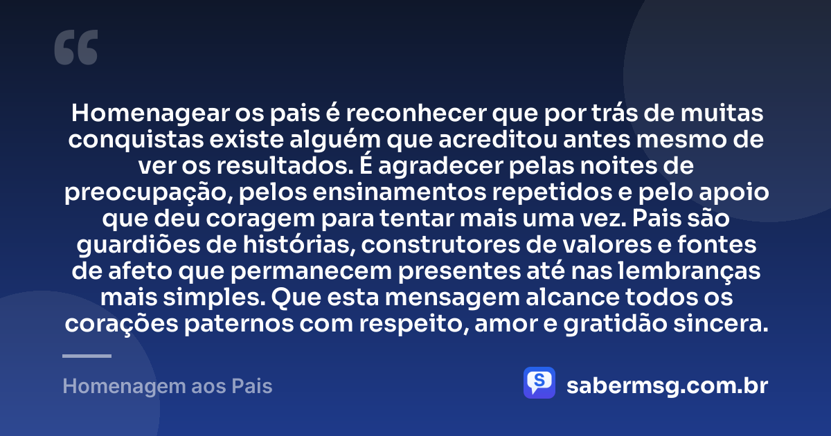 Homenagear os pais é reconhecer que por trás de muitas conquistas existe alguém que acreditou antes mesmo de ver os resultados. É agradecer pelas noites de preocupação, pelos ensinamentos repetidos e pelo apoio que deu coragem para tentar mais uma vez. Pais são guardiões de histórias, construtores de valores e fontes de afeto que permanecem presentes até nas lembranças mais simples. Que esta mensagem alcance todos os corações paternos com respeito, amor e gratidão sincera. — Homenagem aos Pais
