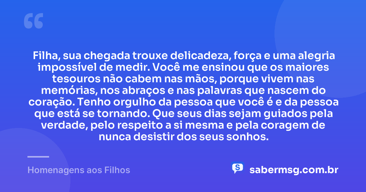 Filha, sua chegada trouxe delicadeza, força e uma alegria impossível de medir. Você me ensinou que os maiores tesouros não cabem nas mãos, porque vivem nas memórias, nos abraços e nas palavras que nascem do coração. Tenho orgulho da pessoa que você é e da pessoa que está se tornando. Que seus dias sejam guiados pela verdade, pelo respeito a si mesma e pela coragem de nunca desistir dos seus sonhos. — Homenagens aos Filhos