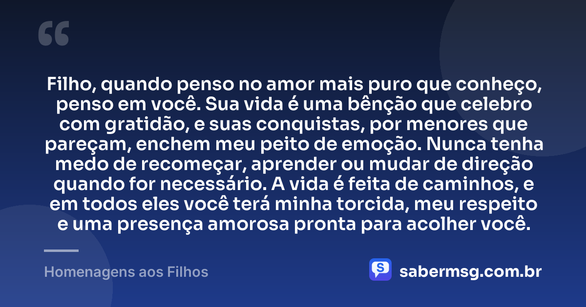Filho, quando penso no amor mais puro que conheço, penso em você. Sua vida é uma bênção que celebro com gratidão, e suas conquistas, por menores que pareçam, enchem meu peito de emoção. Nunca tenha medo de recomeçar, aprender ou mudar de direção quando for necessário. A vida é feita de caminhos, e em todos eles você terá minha torcida, meu respeito e uma presença amorosa pronta para acolher você. — Homenagens aos Filhos