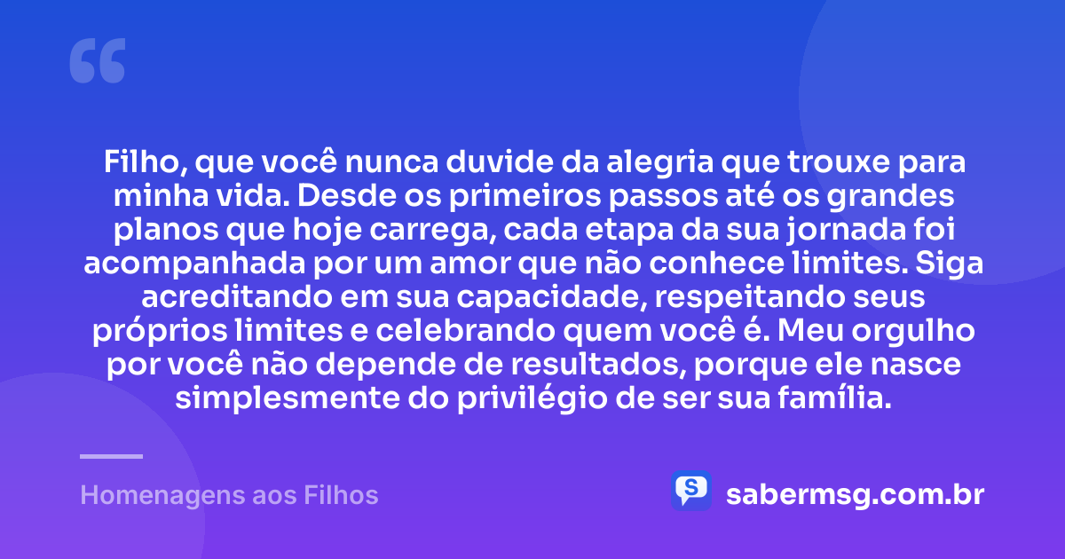 Filho, que você nunca duvide da alegria que trouxe para minha vida. Desde os primeiros passos até os grandes planos que hoje carrega, cada etapa da sua jornada foi acompanhada por um amor que não conhece limites. Siga acreditando em sua capacidade, respeitando seus próprios limites e celebrando quem você é. Meu orgulho por você não depende de resultados, porque ele nasce simplesmente do privilégio de ser sua família. — Homenagens aos Filhos