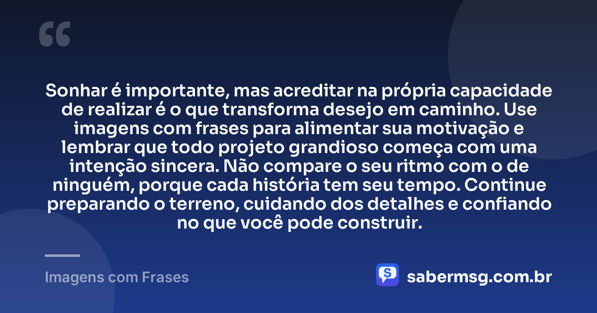 Sonhar é importante, mas acreditar na própria capacidade de realizar é o que transforma desejo em caminho. Use imagens com frases para alimentar sua motivação e lembrar que todo projeto grandioso começa com uma intenção sincera. Não compare o seu ritmo com o de ninguém, porque cada história tem seu tempo. Continue preparando o terreno, cuidando dos detalhes e confiando no que você pode construir. — Imagens com Frases