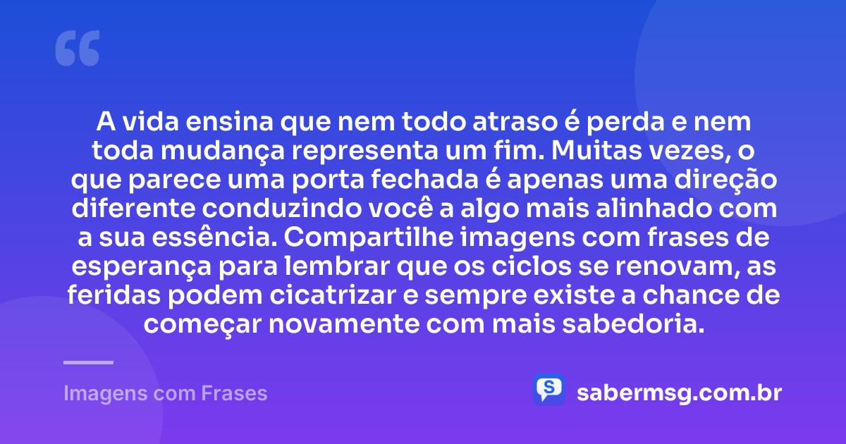 A vida ensina que nem todo atraso é perda e nem toda mudança representa um fim. Muitas vezes, o que parece uma porta fechada é apenas uma direção diferente conduzindo você a algo mais alinhado com a sua essência. Compartilhe imagens com frases de esperança para lembrar que os ciclos se renovam, as feridas podem cicatrizar e sempre existe a chance de começar novamente com mais sabedoria. — Imagens com Frases