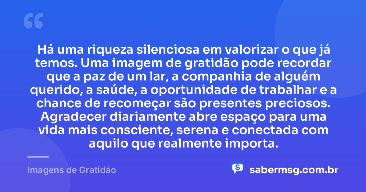 Há uma riqueza silenciosa em valorizar o que já temos. Uma imagem de gratidão pode recordar que a paz de um lar, a companhia de alguém querido, a saúde, a oportunidade de trabalhar e a chance de recomeçar são presentes preciosos. Agradecer diariamente abre espaço para uma vida mais consciente, serena e conectada com aquilo que realmente importa. — Imagens de Gratidão