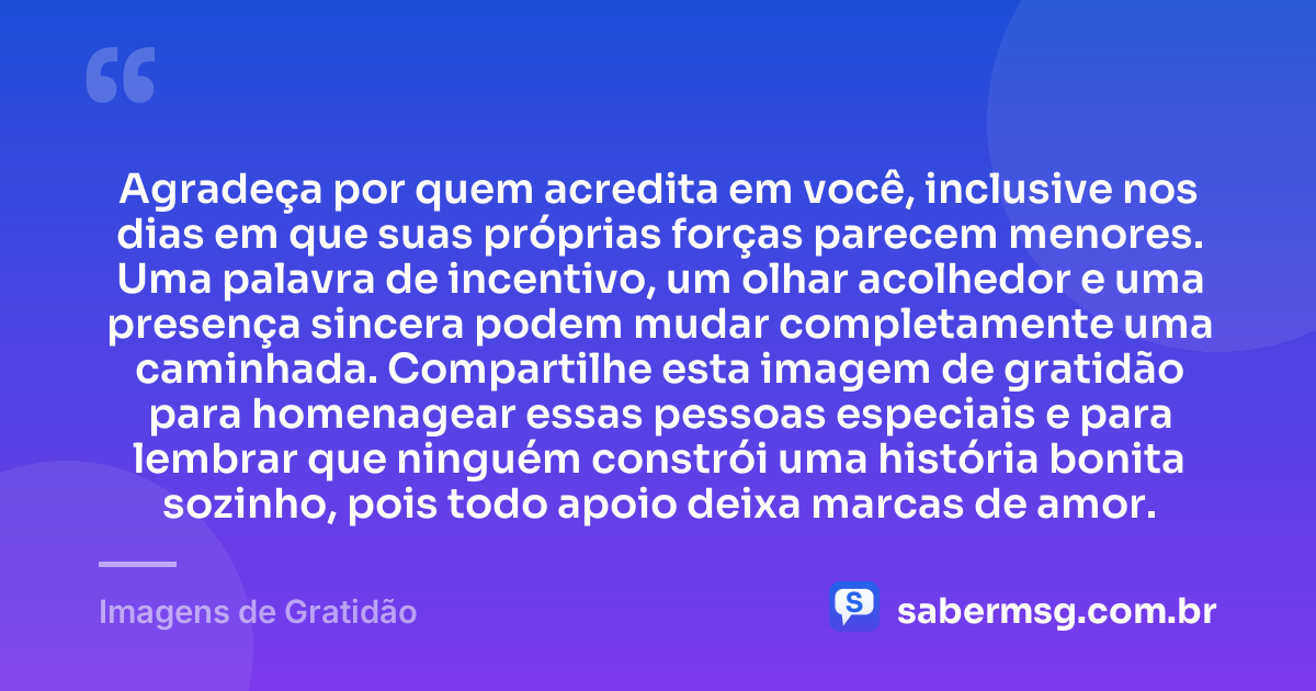 Agradeça por quem acredita em você, inclusive nos dias em que suas próprias forças parecem menores. Uma palavra de incentivo, um olhar acolhedor e uma presença sincera podem mudar completamente uma caminhada. Compartilhe esta imagem de gratidão para homenagear essas pessoas especiais e para lembrar que ninguém constrói uma história bonita sozinho, pois todo apoio deixa marcas de amor. — Imagens de Gratidão