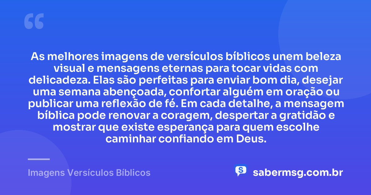 As melhores imagens de versículos bíblicos unem beleza visual e mensagens eternas para tocar vidas com delicadeza. Elas são perfeitas para enviar bom dia, desejar uma semana abençoada, confortar alguém em oração ou publicar uma reflexão de fé. Em cada detalhe, a mensagem bíblica pode renovar a coragem, despertar a gratidão e mostrar que existe esperança para quem escolhe caminhar confiando em Deus. — Imagens Versículos Bíblicos