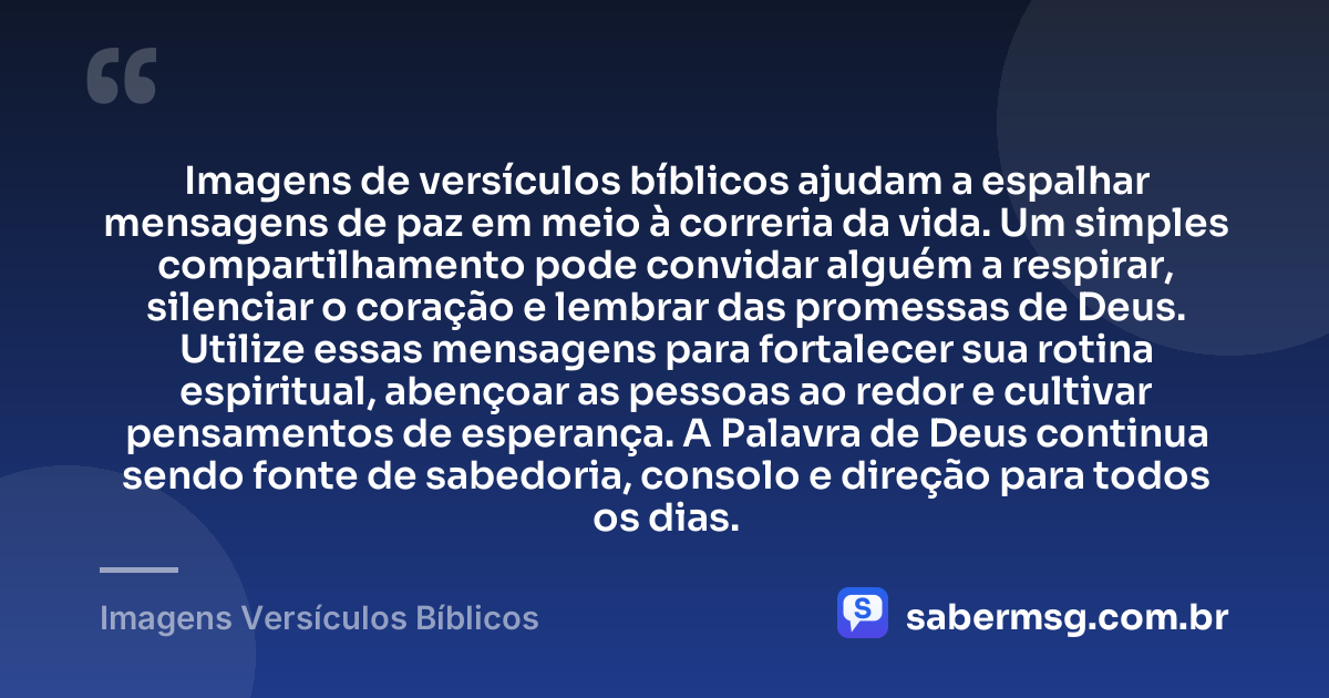 Imagens de versículos bíblicos ajudam a espalhar mensagens de paz em meio à correria da vida. Um simples compartilhamento pode convidar alguém a respirar, silenciar o coração e lembrar das promessas de Deus. Utilize essas mensagens para fortalecer sua rotina espiritual, abençoar as pessoas ao redor e cultivar pensamentos de esperança. A Palavra de Deus continua sendo fonte de sabedoria, consolo e direção para todos os dias. — Imagens Versículos Bíblicos