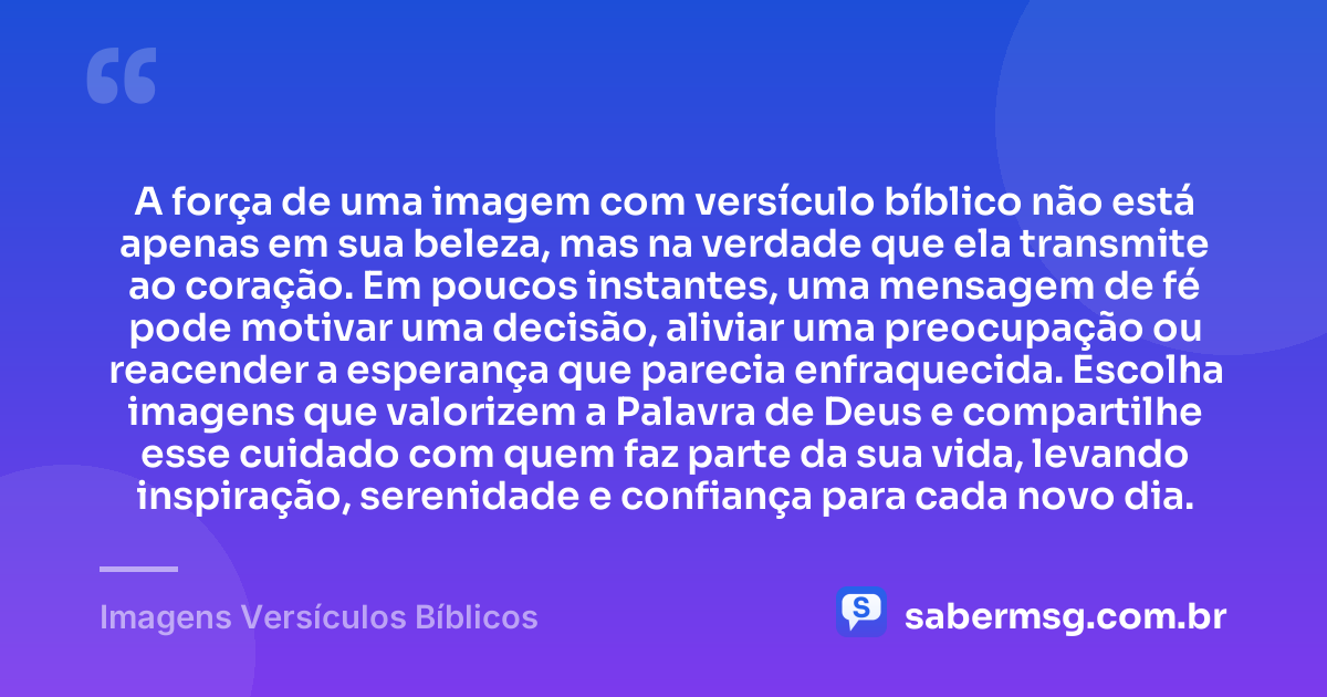 A força de uma imagem com versículo bíblico não está apenas em sua beleza, mas na verdade que ela transmite ao coração. Em poucos instantes, uma mensagem de fé pode motivar uma decisão, aliviar uma preocupação ou reacender a esperança que parecia enfraquecida. Escolha imagens que valorizem a Palavra de Deus e compartilhe esse cuidado com quem faz parte da sua vida, levando inspiração, serenidade e confiança para cada novo dia. — Imagens Versículos Bíblicos