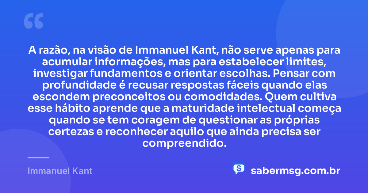 A razão, na visão de Immanuel Kant, não serve apenas para acumular informações, mas para estabelecer limites, investigar fundamentos e orientar escolhas. Pensar com profundidade é recusar respostas fáceis quando elas escondem preconceitos ou comodidades. Quem cultiva esse hábito aprende que a maturidade intelectual começa quando se tem coragem de questionar as próprias certezas e reconhecer aquilo que ainda precisa ser compreendido. — Immanuel Kant