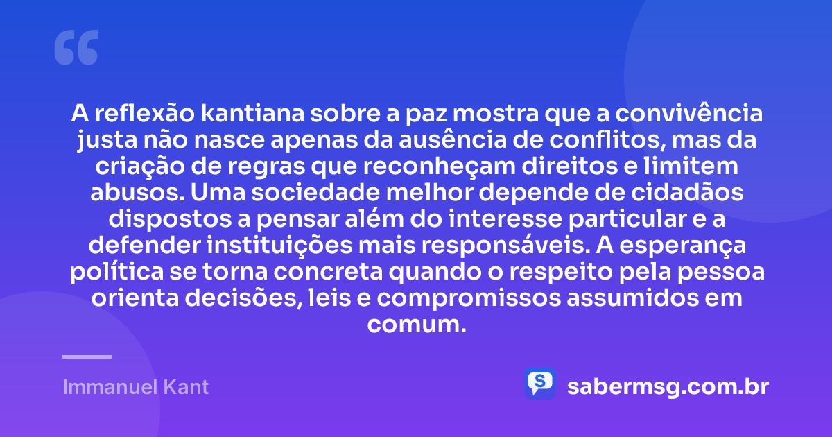 A reflexão kantiana sobre a paz mostra que a convivência justa não nasce apenas da ausência de conflitos, mas da criação de regras que reconheçam direitos e limitem abusos. Uma sociedade melhor depende de cidadãos dispostos a pensar além do interesse particular e a defender instituições mais responsáveis. A esperança política se torna concreta quando o respeito pela pessoa orienta decisões, leis e compromissos assumidos em comum. — Immanuel Kant