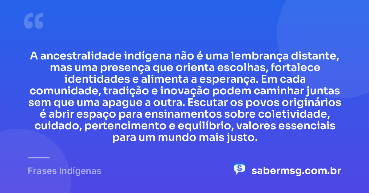 A ancestralidade indígena não é uma lembrança distante, mas uma presença que orienta escolhas, fortalece identidades e alimenta a esperança. Em cada comunidade, tradição e inovação podem caminhar juntas sem que uma apague a outra. Escutar os povos originários é abrir espaço para ensinamentos sobre coletividade, cuidado, pertencimento e equilíbrio, valores essenciais para um mundo mais justo. — Frases Indígenas