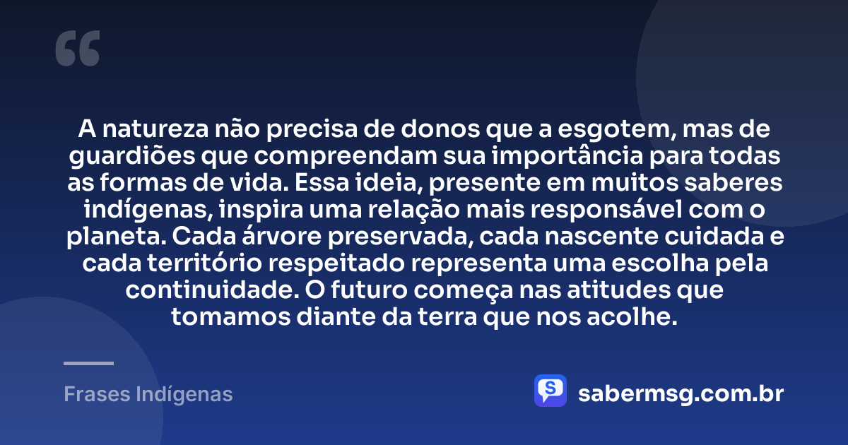 A natureza não precisa de donos que a esgotem, mas de guardiões que compreendam sua importância para todas as formas de vida. Essa ideia, presente em muitos saberes indígenas, inspira uma relação mais responsável com o planeta. Cada árvore preservada, cada nascente cuidada e cada território respeitado representa uma escolha pela continuidade. O futuro começa nas atitudes que tomamos diante da terra que nos acolhe. — Frases Indígenas