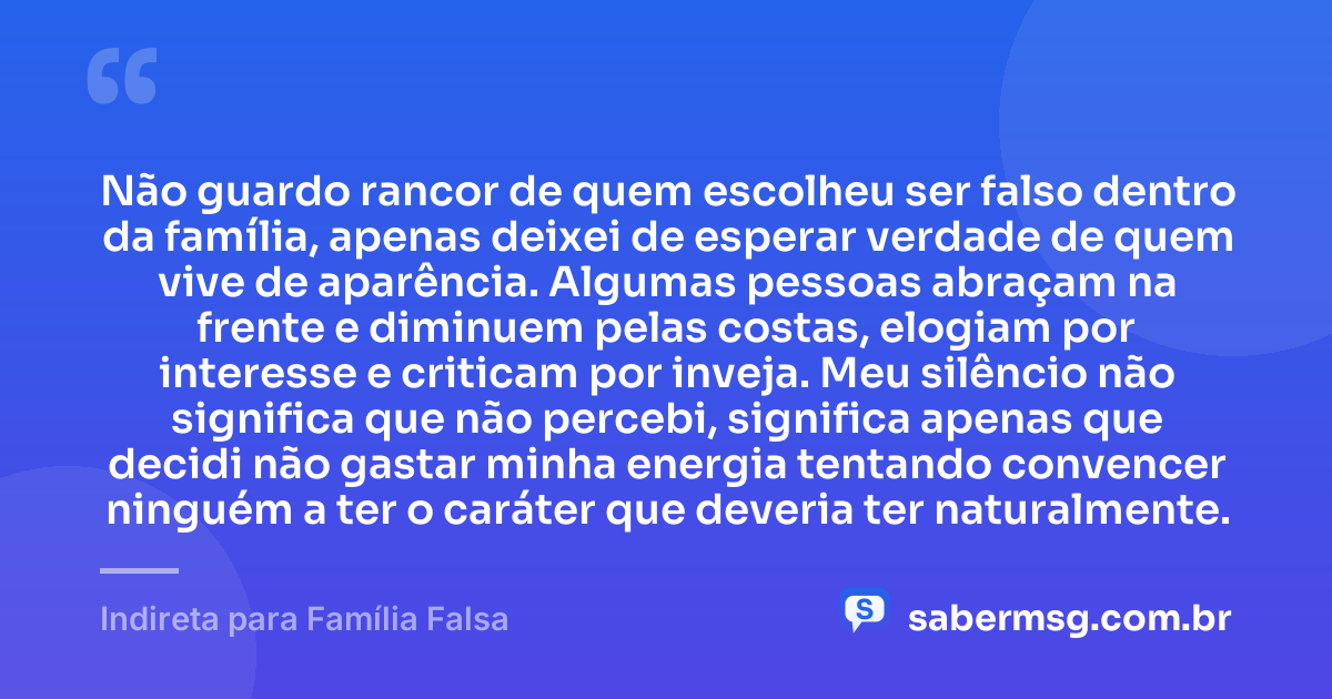 Não guardo rancor de quem escolheu ser falso dentro da família, apenas deixei de esperar verdade de quem vive de aparência. Algumas pessoas abraçam na frente e diminuem pelas costas, elogiam por interesse e criticam por inveja. Meu silêncio não significa que não percebi, significa apenas que decidi não gastar minha energia tentando convencer ninguém a ter o caráter que deveria ter naturalmente. — Indireta para Família Falsa