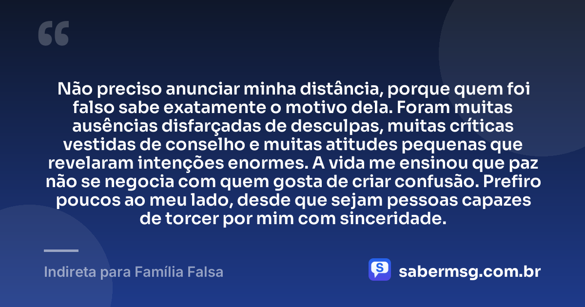 Não preciso anunciar minha distância, porque quem foi falso sabe exatamente o motivo dela. Foram muitas ausências disfarçadas de desculpas, muitas críticas vestidas de conselho e muitas atitudes pequenas que revelaram intenções enormes. A vida me ensinou que paz não se negocia com quem gosta de criar confusão. Prefiro poucos ao meu lado, desde que sejam pessoas capazes de torcer por mim com sinceridade. — Indireta para Família Falsa