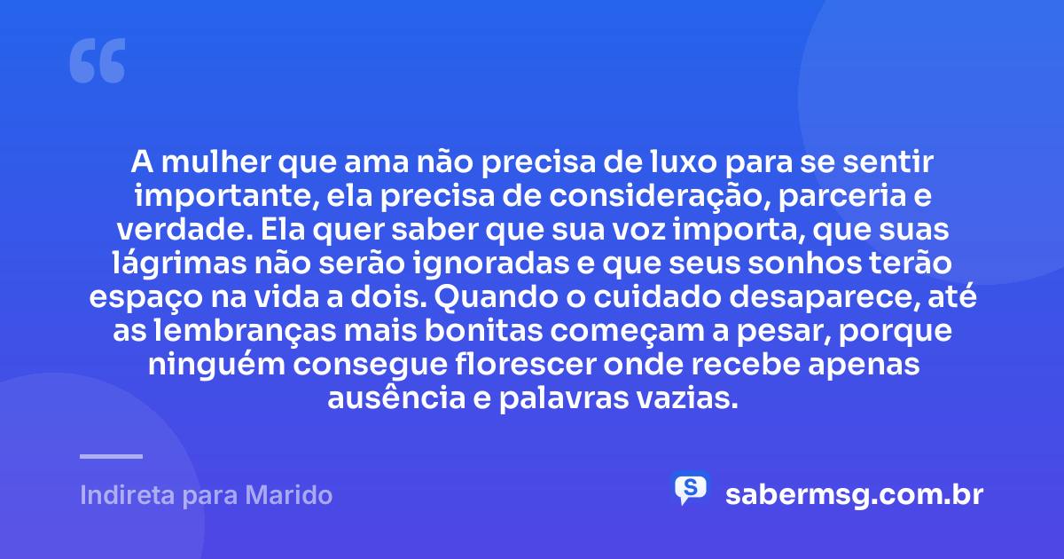 A mulher que ama não precisa de luxo para se sentir importante, ela precisa de consideração, parceria e verdade. Ela quer saber que sua voz importa, que suas lágrimas não serão ignoradas e que seus sonhos terão espaço na vida a dois. Quando o cuidado desaparece, até as lembranças mais bonitas começam a pesar, porque ninguém consegue florescer onde recebe apenas ausência e palavras vazias. — Indireta para Marido