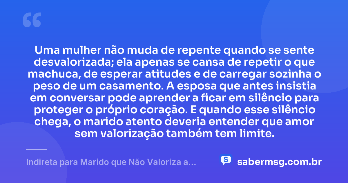 Uma mulher não muda de repente quando se sente desvalorizada; ela apenas se cansa de repetir o que machuca, de esperar atitudes e de carregar sozinha o peso de um casamento. A esposa que antes insistia em conversar pode aprender a ficar em silêncio para proteger o próprio coração. E quando esse silêncio chega, o marido atento deveria entender que amor sem valorização também tem limite. — Indireta para Marido que Não Valoriza a Esposa