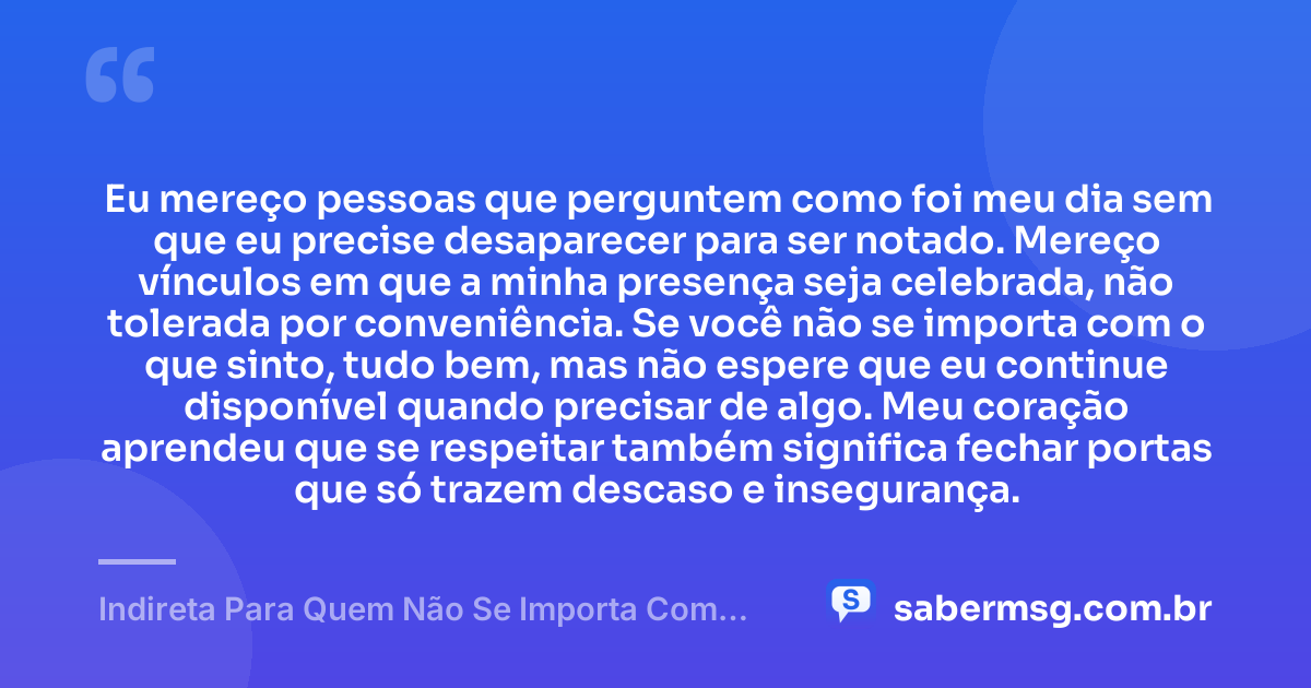 Eu mereço pessoas que perguntem como foi meu dia sem que eu precise desaparecer para ser notado. Mereço vínculos em que a minha presença seja celebrada, não tolerada por conveniência. Se você não se importa com o que sinto, tudo bem, mas não espere que eu continue disponível quando precisar de algo. Meu coração aprendeu que se respeitar também significa fechar portas que só trazem descaso e insegurança. — Indireta Para Quem Não Se Importa Com Você