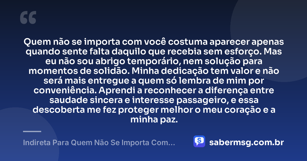 Quem não se importa com você costuma aparecer apenas quando sente falta daquilo que recebia sem esforço. Mas eu não sou abrigo temporário, nem solução para momentos de solidão. Minha dedicação tem valor e não será mais entregue a quem só lembra de mim por conveniência. Aprendi a reconhecer a diferença entre saudade sincera e interesse passageiro, e essa descoberta me fez proteger melhor o meu coração e a minha paz. — Indireta Para Quem Não Se Importa Com Você