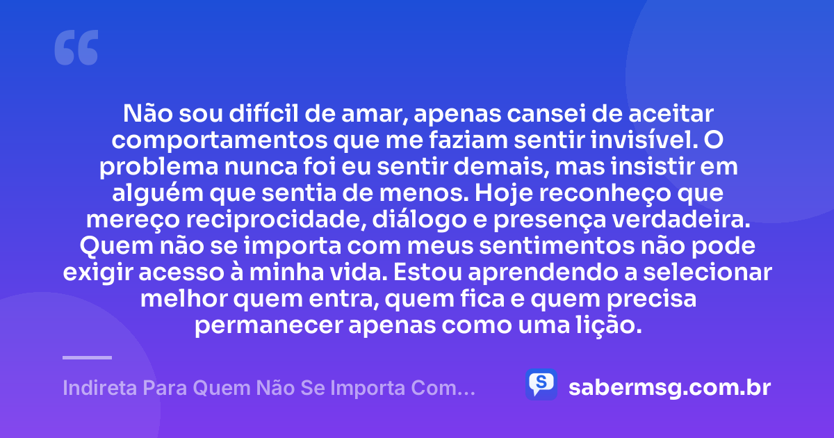 Não sou difícil de amar, apenas cansei de aceitar comportamentos que me faziam sentir invisível. O problema nunca foi eu sentir demais, mas insistir em alguém que sentia de menos. Hoje reconheço que mereço reciprocidade, diálogo e presença verdadeira. Quem não se importa com meus sentimentos não pode exigir acesso à minha vida. Estou aprendendo a selecionar melhor quem entra, quem fica e quem precisa permanecer apenas como uma lição. — Indireta Para Quem Não Se Importa Com Você