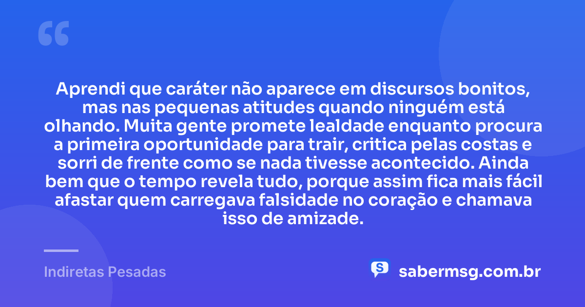 Aprendi que caráter não aparece em discursos bonitos, mas nas pequenas atitudes quando ninguém está olhando. Muita gente promete lealdade enquanto procura a primeira oportunidade para trair, critica pelas costas e sorri de frente como se nada tivesse acontecido. Ainda bem que o tempo revela tudo, porque assim fica mais fácil afastar quem carregava falsidade no coração e chamava isso de amizade. — Indiretas Pesadas