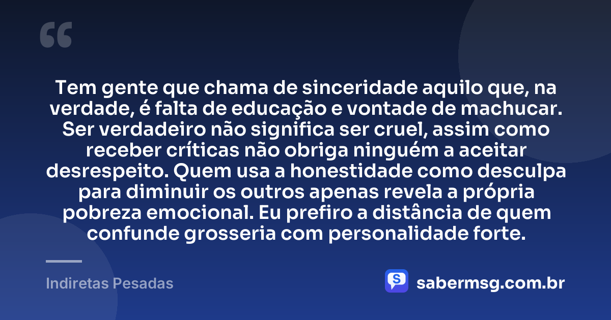Tem gente que chama de sinceridade aquilo que, na verdade, é falta de educação e vontade de machucar. Ser verdadeiro não significa ser cruel, assim como receber críticas não obriga ninguém a aceitar desrespeito. Quem usa a honestidade como desculpa para diminuir os outros apenas revela a própria pobreza emocional. Eu prefiro a distância de quem confunde grosseria com personalidade forte. — Indiretas Pesadas