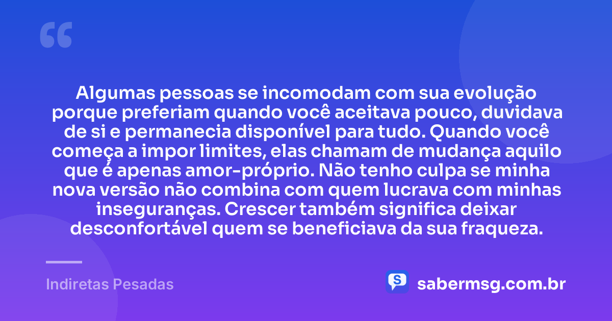 Algumas pessoas se incomodam com sua evolução porque preferiam quando você aceitava pouco, duvidava de si e permanecia disponível para tudo. Quando você começa a impor limites, elas chamam de mudança aquilo que é apenas amor-próprio. Não tenho culpa se minha nova versão não combina com quem lucrava com minhas inseguranças. Crescer também significa deixar desconfortável quem se beneficiava da sua fraqueza. — Indiretas Pesadas